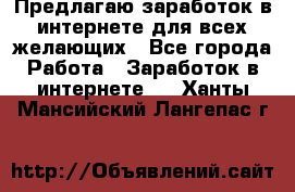 Предлагаю,заработок в интернете для всех желающих - Все города Работа » Заработок в интернете   . Ханты-Мансийский,Лангепас г.